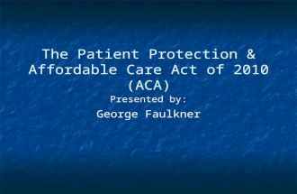 The Patient Protection & Affordable Care Act of 2010 (ACA) Presented by: George Faulkner.